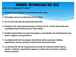 FROEBEL: METODOLOGÍA DEL AULA
¿Qué es el juego para Froebel?
 Elemento que impulsa la actividad de los niños.
 Del juego nace la creatividad de los niños.
 Es el nivel más alto de desarrollo del niño.
 Froebel le da importancia porque a través de él, el niño desarrolla sus
cualidades personales para la vida adulta.
 Froebel desarrolló una serie de juegos y actividades de estimulación que
llamo: regalos y ocupaciones.
 La elaboración de los juegos educativos utiliza cuerpos sólidos,
superficies, líneas, puntos y material de reconstrucción.
 La confección de las ocupaciones consta de material sólido (barro,
cartón, madera), superficies (papel y cartón para recortar o pintar),
líneas y puntos.
 