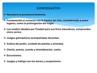 KINDERGARTEN
 Necesaria la presencia femenina.
 Fundamental el contacto con la familia del niño, considerando a estos
lugares, como la prolongación del hogar.
 Los medios ideados por Froebel para sus fines educativos, comprenden
cinco series:
 Juegos gimnásticos acompañados decantos.
 Cultivo del jardín, cuidado de plantas y animales.
 Charla, poesía, cuento y dramatización, canto.
 Excursiones.
 Juegos y trabajo con los dones y ocupaciones.
 