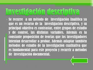 • Se recurre a un método de investigación Analítica ya
que es un recurso de la investigación descriptiva, y su
principal objetivo es contrastar, entre grupos de estudio
y de control, las distintas variables. Además es la
constante proposición de teorías que los investigadores
intentan desarrollar o probar. Además adaptar también
métodos de estudio de la investigación cualitativa que
es fundamental para este proyecto y recurrir a métodos
de investigación documental.
 