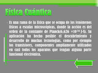 • Es una rama de la física que se ocupa de los fenómenos
físicos a escalas microscópicas, donde la acción es del
orden de la constante de Planck(6,626 ×10-34 J-S). Su
aplicación ha hecho posible el descubrimiento y
desarrollo de muchas tecnologías, como por ejemplo
los transistores, componentes ampliamente utilizados
en casi todos los aparatos que tengan alguna parte
funcional electrónica.
 