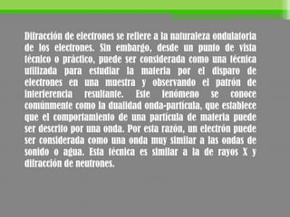 Difracción de electrones se refiere a la naturaleza ondulatoria
de los electrones. Sin embargo, desde un punto de vista
técnico o práctico, puede ser considerada como una técnica
utilizada para estudiar la materia por el disparo de
electrones en una muestra y observando el patrón de
interferencia resultante. Este fenómeno se conoce
comúnmente como la dualidad onda-partícula, que establece
que el comportamiento de una partícula de materia puede
ser descrito por una onda. Por esta razón, un electrón puede
ser considerada como una onda muy similar a las ondas de
sonido o agua. Esta técnica es similar a la de rayos X y
difracción de neutrones.
 