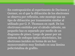 • En contraposición al experimento de Davisson y
Germer, en el que la difracción de los electrones
se observa por reflexión, este montaje usa un
tipo de difracción por transmisión similar al
utilizado por G. P. Thomson en 1928. De los
electrones emitidos por el cátodo caliente, un
pequeño haz es separado por medio de un
diagrama de pines. Luego de pasar por un
sistema de enfoque óptico-electrónico, los
electrones inciden en forma de un haz
monocromático muy limitado en una lámina
policristalina de grafito.
 