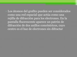• Los átomos del grafito pueden ser considerados
como una red espacial que actúa como una
rejilla de difracción para los electrones. En la
pantalla fluorescente aparece un patrón de
difracción de dos anillos concéntricos, cuyo
centro es el haz de electrones sin difractar
 