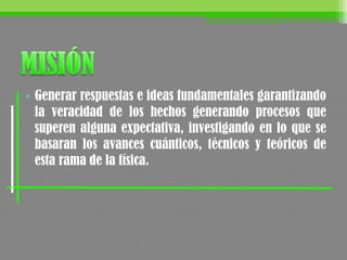 • Generar respuestas e ideas fundamentales garantizando
la veracidad de los hechos generando procesos que
superen alguna expectativa, investigando en lo que se
basaran los avances cuánticos, técnicos y teóricos de
esta rama de la física.
 