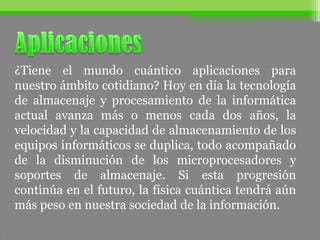 ¿Tiene el mundo cuántico aplicaciones para
nuestro ámbito cotidiano? Hoy en día la tecnología
de almacenaje y procesamiento de la informática
actual avanza más o menos cada dos años, la
velocidad y la capacidad de almacenamiento de los
equipos informáticos se duplica, todo acompañado
de la disminución de los microprocesadores y
soportes de almacenaje. Si esta progresión
continúa en el futuro, la física cuántica tendrá aún
más peso en nuestra sociedad de la información.
 