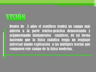 • Dentro de 5 años el semillero tendrá un campo más
abierto a la parte teórico-práctica demostrando y
argumentando fundamentos cuánticos, de tal forma
haciendo que la física cuántica tenga un lenguaje
universal dando explicación a las múltiples teorías que
componen este campo de la física moderna.
 