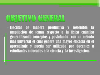• Ejecutar de manera productiva y sostenible la
ampliación de temas respecto a la física cuántica
generalizando conceptos y postulando con un método
mas universal el cual genere una mayor eficacia en el
aprendizaje y pueda ser utilizado por docentes u
estudiantes enfocados a la ciencia y la investigación.
 