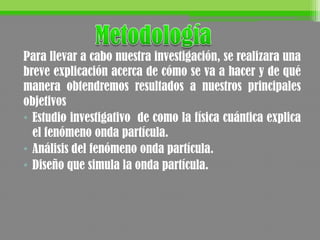 Para llevar a cabo nuestra investigación, se realizara una
breve explicación acerca de cómo se va a hacer y de qué
manera obtendremos resultados a nuestros principales
objetivos
• Estudio investigativo de como la física cuántica explica
el fenómeno onda partícula.
• Análisis del fenómeno onda partícula.
• Diseño que simula la onda partícula.
 