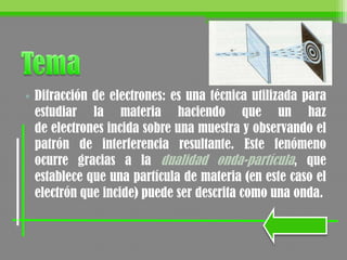 • Difracción de electrones: es una técnica utilizada para
estudiar la materia haciendo que un haz
de electrones incida sobre una muestra y observando el
patrón de interferencia resultante. Este fenómeno
ocurre gracias a la dualidad onda-partícula, que
establece que una partícula de materia (en este caso el
electrón que incide) puede ser descrita como una onda.
 