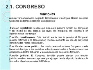 2.1. CONGRESO
FUNCIONES
cumple varias funciones según la Constitución y las leyes. Dentro de estas
funciones podemos encontrar las siguientes:
 Función legislativa: Se dice que ésta es la primera función del Congreso
y por medio de ella elabora las leyes, las interpreta, las reforma o en
algunos casos las deroga.
 Función constituyente: Esta función es la que le permite al Congreso
realizar reformas a la Constitución Política mediante un tipo de proyectos
denominados "actos legislativos".
 Función de control político: Por medio de esta función el Congreso puede
llamar e interrogar a los ministros y demás autoridades a fin de conocer sus
actuaciones dentro del cargo y las acusaciones que se les formulen.
 Función judicial: El Congreso también puede ejercer una función
jurisdiccional en forma excepcional para juzgar, desde el punto de vista polí-
tico, a los altos funcionarios del Estado.
 