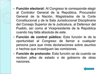  Función electoral: Al Congreso le corresponde elegir
al Contralor General de la República, Procurador
General de la Nación, Magistrados de la Corte
Constitucional y de la Sala Jurisdiccional Disciplinaria
del Consejo Superior de la Judicatura, al Defensor del
Pueblo, así como al Vicepresidente de la República
cuando hay falta absoluta de este.
 Función de control público: Esta función le da la
oportunidad al Congreso de llamar a cualquier
persona para que rinda declaraciones sobre asuntos
o hechos que investiguen las comisiones.
 Función de protocolo: Esta función se da cuando se
reciben jefes de estado o de gobierno de otras
naciones.
 