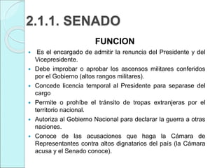 2.1.1. SENADO
FUNCION
 Es el encargado de admitir la renuncia del Presidente y del
Vicepresidente.
 Debe improbar o aprobar los ascensos militares conferidos
por el Gobierno (altos rangos militares).
 Concede licencia temporal al Presidente para separase del
cargo
 Permite o prohíbe el tránsito de tropas extranjeras por el
territorio nacional.
 Autoriza al Gobierno Nacional para declarar la guerra a otras
naciones.
 Conoce de las acusaciones que haga la Cámara de
Representantes contra altos dignatarios del país (la Cámara
acusa y el Senado conoce).
 