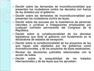  Decidir sobre las demandas de inconstitucionalidad que
presenten los ciudadanos contra los decretos con fuerza
de ley dictados por el gobierno.
 Decidir sobre las demandas de inconstitucionalidad que
presenten los ciudadanos contra las leyes.
 Decidir sobre las excusas por la inasistencia de personas
naturales o jurídicas a indagaciones emplazadas por
cualquier comisión permanente del Congreso de la
República.
 Decidir sobre la constitucionalidad de los decretos
legislativos que dicte el gobierno con fundamento en la
declaratoria de estados de excepción.
 Decidir sobre la constitucionalidad de los proyectos de ley
que hayan sido objetados por los gobiernos como
inconstitucionales, y de los proyectos de leyes estatutarias.
 Revisar las decisiones judiciales relacionadas con la
acción de tutela.
 Decidir sobre la exequibilidad de los tratados
internacionales y de las leyes que los aprueben.
 