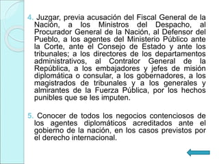 4. Juzgar, previa acusación del Fiscal General de la
Nación, a los Ministros del Despacho, al
Procurador General de la Nación, al Defensor del
Pueblo, a los agentes del Ministerio Público ante
la Corte, ante el Consejo de Estado y ante los
tribunales; a los directores de los departamentos
administrativos, al Contralor General de la
República, a los embajadores y jefes de misión
diplomática o consular, a los gobernadores, a los
magistrados de tribunales y a los generales y
almirantes de la Fuerza Pública, por los hechos
punibles que se les imputen.
5. Conocer de todos los negocios contenciosos de
los agentes diplomáticos acreditados ante el
gobierno de la nación, en los casos previstos por
el derecho internacional.
 