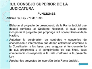 3.3. CONSEJO SUPERIOR DE LA
JUDICATURA
FUNCIONES
Artículo 85, Ley 270 de 1996:
1. Elaborar el proyecto de presupuesto de la Rama Judicial que
deberá remitirse al Gobierno Nacional, el cual deberá
incorporar el proyecto que proponga la Fiscalía General de la
Nación;
2. Autorizar la celebración de contratos y convenios de
cooperación e intercambio que deban celebrarse conforme a
la Constitución y las leyes para asegurar el funcionamiento
de sus programas y el cumplimiento de sus fines, cuya
competencia corresponda a la Sala conforme a la presente
Ley.
3. Aprobar los proyectos de inversión de la Rama Judicial.
 