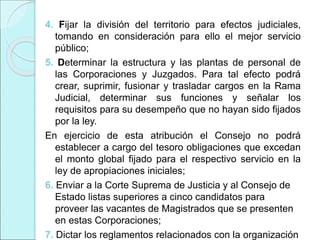 4. Fijar la división del territorio para efectos judiciales,
tomando en consideración para ello el mejor servicio
público;
5. Determinar la estructura y las plantas de personal de
las Corporaciones y Juzgados. Para tal efecto podrá
crear, suprimir, fusionar y trasladar cargos en la Rama
Judicial, determinar sus funciones y señalar los
requisitos para su desempeño que no hayan sido fijados
por la ley.
En ejercicio de esta atribución el Consejo no podrá
establecer a cargo del tesoro obligaciones que excedan
el monto global fijado para el respectivo servicio en la
ley de apropiaciones iniciales;
6. Enviar a la Corte Suprema de Justicia y al Consejo de
Estado listas superiores a cinco candidatos para
proveer las vacantes de Magistrados que se presenten
en estas Corporaciones;
7. Dictar los reglamentos relacionados con la organización
 