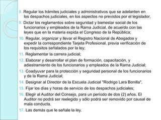 8. Regular los trámites judiciales y administrativos que se adelanten en
los despachos judiciales, en los aspectos no previstos por el legislador,
9. Dictar los reglamentos sobre seguridad y bienestar social de los
funcionarios y empleados de la Rama Judicial, de acuerdo con las
leyes que en la materia expida el Congreso de la República;
10. Regular, organizar y llevar el Registro Nacional de Abogados y
expedir la correspondiente Tarjeta Profesional, previa verificación de
los requisitos señalados por la ley;
11. Reglamentar la carrera judicial;
12. Elaborar y desarrollar el plan de formación, capacitación, y
adiestramiento de los funcionarios y empleados de la Rama Judicial;
13. Coadyuvar para la protección y seguridad personal de los funcionarios
y de la Rama Judicial;
14. Designar al Director de la Escuela Judicial "Rodrigo Lara Bonilla",
15. Fijar los días y horas de servicio de los despachos judiciales;
16. Elegir al Auditor del Consejo, para un período de dos (2) años. El
Auditor no podrá ser reelegido y sólo podrá ser removido por causal de
mala conducta.
17. Las demás que le señale la ley.
 