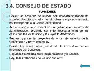 3.4. CONSEJO DE ESTADO
FUNCIONES
 Decidir las acciones de nulidad por inconstitucionalidad de
aquellos decretos dictados por el gobierno cuya competencia
no corresponda a la Corte Constitucional.
 Actuar como cuerpo consultivo del gobierno en asuntos de
administración, debiendo ser oído necesariamente en los
casos que la Constitución y las leyes lo determinen.
 Preparar y presentar proyectos de actos reformatorios de la
Constitución y proyectos de ley.
 Decidir los casos sobre pérdida de la investidura de los
miembros del Congreso.
 Regula los conflictos entre los particulares y el Estado.
 Regula las relaciones del estado con otros.
 
