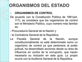 ORGANISMOS DEL ESTADO
1. ORGANISMOS DE CONTROL
De acuerdo con la Constitución Política de 1991(art.
117), se considera que los organismos de control
son el Ministerio Público, cuyo nombre más familiar
es:
- Procuraduría General de la Nación y
- la Contraloría General de la República.
La Fiscalía General de la Nación, aunque
constitucionalmente no está determinada como un
organismo de control ya que pertenece al poder
judicial, ha desarrollado acciones desde su área de
influencia en contra de la corrupción, que hacen
necesaria su inclusión en esta guía. Lo propio
ocurre con la Auditoría General de la República
 