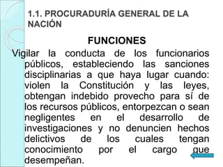1.1. PROCURADURÍA GENERAL DE LA
NACIÓN
FUNCIONES
Vigilar la conducta de los funcionarios
públicos, estableciendo las sanciones
disciplinarias a que haya lugar cuando:
violen la Constitución y las leyes,
obtengan indebido provecho para sí de
los recursos públicos, entorpezcan o sean
negligentes en el desarrollo de
investigaciones y no denuncien hechos
delictivos de los cuales tengan
conocimiento por el cargo que
desempeñan.
 