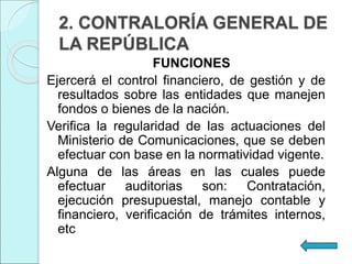 2. CONTRALORÍA GENERAL DE
LA REPÚBLICA
FUNCIONES
Ejercerá el control financiero, de gestión y de
resultados sobre las entidades que manejen
fondos o bienes de la nación.
Verifica la regularidad de las actuaciones del
Ministerio de Comunicaciones, que se deben
efectuar con base en la normatividad vigente.
Alguna de las áreas en las cuales puede
efectuar auditorias son: Contratación,
ejecución presupuestal, manejo contable y
financiero, verificación de trámites internos,
etc
 