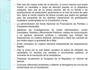  Fijar seis (6) meses antes de la elección, la suma máxima que podrá
invertir un candidato a cargo de elección popular en la respectiva
campaña, bien sea de su propio peculio, del de su familia o de
contribuciones de particulares; igualmente en el mes de enero de cada
año, fijará el monto máximo de dinero privado que podrá ser gastado
para las campañas de los distintos mecanismos de participación
ciudadana contemplados en la Constitución y la ley.
 La administración del fondo Nacional de Financiación de Partidos y
Campañas electorales
 Adelantar las investigaciones de índole administrativa, contra
Candidatos, Partidos y Movimientos Políticos, medios de comunicación
y en general, personas jurídicas y naturales que infrinjan las
disposiciones en materia electoral, sancionará y fijará las cuantías de
las multas según la gravedad de la falta.
 Emitir conceptos en materia electoral interpretando las disposiciones
legales.
 Fijar la suma por la cual deben constituir la póliza de seriedad, los
candidatos no inscritos por partidos o movimientos políticos, al
momento de la inscripción de la candidatura.
 Presentar anualmente al Congreso de la República un informe de
labores.
 Convocar referendos tendientes a obtener la derogatoria de una ley de
conformidad con la Constitución.
 