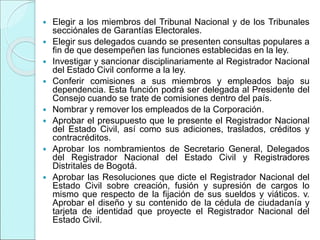  Elegir a los miembros del Tribunal Nacional y de los Tribunales
secciónales de Garantías Electorales.
 Elegir sus delegados cuando se presenten consultas populares a
fin de que desempeñen las funciones establecidas en la ley.
 Investigar y sancionar disciplinariamente al Registrador Nacional
del Estado Civil conforme a la ley.
 Conferir comisiones a sus miembros y empleados bajo su
dependencia. Esta función podrá ser delegada al Presidente del
Consejo cuando se trate de comisiones dentro del país.
 Nombrar y remover los empleados de la Corporación.
 Aprobar el presupuesto que le presente el Registrador Nacional
del Estado Civil, así como sus adiciones, traslados, créditos y
contracréditos.
 Aprobar los nombramientos de Secretario General, Delegados
del Registrador Nacional del Estado Civil y Registradores
Distritales de Bogotá.
 Aprobar las Resoluciones que dicte el Registrador Nacional del
Estado Civil sobre creación, fusión y supresión de cargos lo
mismo que respecto de la fijación de sus sueldos y viáticos. v.
Aprobar el diseño y su contenido de la cédula de ciudadanía y
tarjeta de identidad que proyecte el Registrador Nacional del
Estado Civil.
 