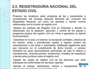 2.2. REGISTRADURIA NACIONAL DEL
ESTADO CIVIL
◦ Proponer las iniciativas sobre proyectos de ley y presentarlos a
consideración del Consejo Nacional Electoral por conducto del
Registrador Nacional, así como los decretos y demás normas
relacionadas con la función de registro civil.
◦ Adoptar las políticas del Registro Civil en Colombia y atender lo
relacionado con la adopción, ejecución y control de los planes y
programas propios del registro civil con miras a garantizar su óptimo
funcionamiento.
◦ Garantizar en el país y el exterior, la inscripción confiable y efectiva de
los hechos, actos y providencias sujetos a registro, proferir las
autorizaciones a los entes o autoridades habilitadas legalmente para
que concurran en el cumplimiento de dicha función, y conocer
mediante los actos administrativos pertinentes de todo lo relativo a
cancelaciones, reconstrucciones, anulaciones, modelos de expedición
y demás actos jurídicos sobre el registro civil.
◦ Expedir las copias de registro civil de las personas que sean
solicitadas de conformidad con las leyes vigentes.
◦ Atender el manejo, clasificación, archivo y recuperación de la
 
