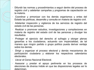 ◦ Difundir las normas y procedimientos a seguir dentro del proceso de
registro civil y adelantar campañas y programas de capacitación en
la materia.
◦ Coordinar y armonizar con los demás organismos y entes del
Estado las políticas, desarrollo y consulta en materia de registro civil.
◦ Adelantar inspección y vigilancia de los servicios de registro del
estado civil de las personas.
◦ Realizar o promover estudios, investigaciones y compilaciones en
materia de registro del estado civil de las personas y divulgar los
resultados.
◦ Proteger el ejercicio del derecho al sufragio y otorgar plenas
garantías a los ciudadanos, actuando con imparcialidad, de tal
manera que ningún partido o grupo político pueda derivar ventaja
sobre los demás.
◦ Dirigir y organizar el proceso electoral y demás mecanismos de
participación ciudadana y elaborar los respectivos calendarios
electorales.
◦ Llevar el Censo Nacional Electoral.
◦ Asesorar y prestar el apoyo pertinente en los procesos de
elecciones de diversa índole en que las disposiciones legales así lo
determinen.
 
