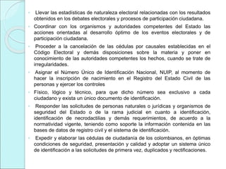 ◦ Llevar las estadísticas de naturaleza electoral relacionadas con los resultados
obtenidos en los debates electorales y procesos de participación ciudadana.
◦ Coordinar con los organismos y autoridades competentes del Estado las
acciones orientadas al desarrollo óptimo de los eventos electorales y de
participación ciudadana.
◦ Proceder a la cancelación de las cédulas por causales establecidas en el
Código Electoral y demás disposiciones sobre la materia y poner en
conocimiento de las autoridades competentes los hechos, cuando se trate de
irregularidades.
◦ Asignar el Número Único de Identificación Nacional, NUIP, al momento de
hacer la inscripción de nacimiento en el Registro del Estado Civil de las
personas y ejercer los controles
◦ Físico, lógico y técnico, para que dicho número sea exclusivo a cada
ciudadano y exista un único documento de identificación.
◦ Responder las solicitudes de personas naturales o jurídicas y organismos de
seguridad del Estado o de la rama judicial en cuanto a identificación,
identificación de necrodactilias y demás requerimientos, de acuerdo a la
normatividad vigente, teniendo como soporte la información contenida en las
bases de datos de registro civil y el sistema de identificación.
◦ Expedir y elaborar las cédulas de ciudadanía de los colombianos, en óptimas
condiciones de seguridad, presentación y calidad y adoptar un sistema único
de identificación a las solicitudes de primera vez, duplicados y rectificaciones.
 