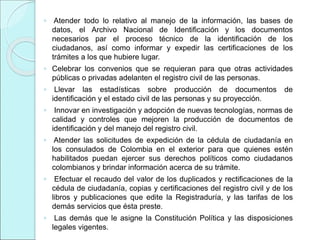 ◦ Atender todo lo relativo al manejo de la información, las bases de
datos, el Archivo Nacional de Identificación y los documentos
necesarios par el proceso técnico de la identificación de los
ciudadanos, así como informar y expedir las certificaciones de los
trámites a los que hubiere lugar.
◦ Celebrar los convenios que se requieran para que otras actividades
públicas o privadas adelanten el registro civil de las personas.
◦ Llevar las estadísticas sobre producción de documentos de
identificación y el estado civil de las personas y su proyección.
◦ Innovar en investigación y adopción de nuevas tecnologías, normas de
calidad y controles que mejoren la producción de documentos de
identificación y del manejo del registro civil.
◦ Atender las solicitudes de expedición de la cédula de ciudadanía en
los consulados de Colombia en el exterior para que quienes estén
habilitados puedan ejercer sus derechos políticos como ciudadanos
colombianos y brindar información acerca de su trámite.
◦ Efectuar el recaudo del valor de los duplicados y rectificaciones de la
cédula de ciudadanía, copias y certificaciones del registro civil y de los
libros y publicaciones que edite la Registraduría, y las tarifas de los
demás servicios que ésta preste.
◦ Las demás que le asigne la Constitución Política y las disposiciones
legales vigentes.
 