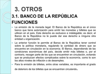 3. OTROS
3.1. BANCO DE LA REPÚBLICA
FUNCIONES
 La emisión de la moneda legal: El Banco de la República es el único
banco que tiene autorización para emitir las monedas y billetes que se
utilicen en el país. Este derecho es exclusivo e indelegable; es decir, el
Banco de la República no le puede dar ese derecho a ninguna otra
entidad u organización.
 La anterior función le permite al Banco de la República tener control
sobre la política monetaria, regulando la cantidad de dinero que se
encuentra en circulación en la economía. El Banco, dependiendo de las
condiciones económicas del país, decide emitir más billetes o, por el
contrario, recoger parte de los que se encuentren en circulación, evitando
que se produzcan efectos complicados sobre la economía, como lo son
los altos niveles de inflación o de desempleo.
 Para la emisión de billetes, entre otras variables, es importante el grado
de deterioro de los billetes que se encuentran circulando.
 