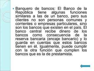  Banquero de bancos: El Banco de la
República tiene algunas funciones
similares a las de un banco, pero sus
clientes no son personas comunes y
corrientes o empresas particulares, sino
son los bancos que existen en el país. El
banco central recibe dinero de los
bancos como consecuencia de la
reserva bancaria (encaje bancario) y lo
guarda en cuentas que estos bancos
tienen en él. Igualmente, puede cumplir
con la otra función que cumplen los
bancos que es la de prestamista.
 
