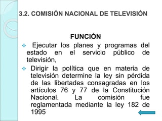 3.2. COMISIÓN NACIONAL DE TELEVISIÓN
FUNCIÓN
 Ejecutar los planes y programas del
estado en el servicio público de
televisión,
 Dirigir la política que en materia de
televisión determine la ley sin pérdida
de las libertades consagradas en los
artículos 76 y 77 de la Constitución
Nacional. La comisión fue
reglamentada mediante la ley 182 de
1995
 