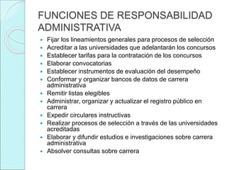 FUNCIONES DE RESPONSABILIDAD
ADMINISTRATIVA
 Fijar los lineamientos generales para procesos de selección
 Acreditar a las universidades que adelantarán los concursos
 Establecer tarifas para la contratación de los concursos
 Elaborar convocatorias
 Establecer instrumentos de evaluación del desempeño
 Conformar y organizar bancos de datos de carrera
administrativa
 Remitir listas elegibles
 Administrar, organizar y actualizar el registro público en
carrera
 Expedir circulares instructivas
 Realizar procesos de selección a través de las universidades
acreditadas
 Elaborar y difundir estudios e investigaciones sobre carrera
administrativa
 Absolver consultas sobre carrera
 