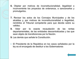 6. Objetar por motivos de inconstitucionalidad, ilegalidad o
inconveniente los proyectos de ordenanza, o sancionarlos y
promulgarlos.
7. Revisar los actos de los Concejos Municipales y de los
alcaldes y, por motivos de inconstitucionalidad o ilegalidad,
remitirlos al Tribunal competente para que decida sobre su
validez.
8. Velar por la exacta recaudación de las rentas
departamentales, de las entidades descentralizadas y las que
sean objeto de transferencias por la Nación.
9. Las demás que señale la Constitución.
 El Presidente de la República en los casos señalados por la
ley es el encargado de destituir a los Gobernadores
 