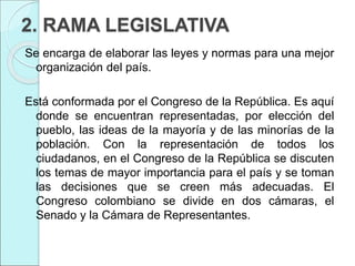 2. RAMA LEGISLATIVA
Se encarga de elaborar las leyes y normas para una mejor
organización del país.
Está conformada por el Congreso de la República. Es aquí
donde se encuentran representadas, por elección del
pueblo, las ideas de la mayoría y de las minorías de la
población. Con la representación de todos los
ciudadanos, en el Congreso de la República se discuten
los temas de mayor importancia para el país y se toman
las decisiones que se creen más adecuadas. El
Congreso colombiano se divide en dos cámaras, el
Senado y la Cámara de Representantes.
 