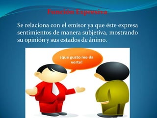 Función Expresiva
Se relaciona con el emisor ya que éste expresa
sentimientos de manera subjetiva, mostrando
su opinión y sus estados de ánimo.
 