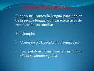 Función Metalingüística
Cuando utilizamos la lengua para hablar
de la propia lengua. Son características de
esta función las comillas.
Por ejemplo:
• "Antes de p y b escribimos siempre m.”
• "Las palabras acentuadas en la última
sílaba se llaman agudas
 