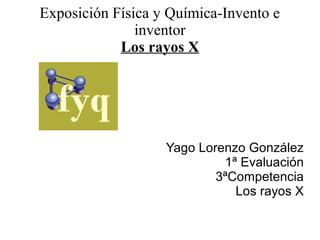 Exposición Física y Química-Invento e
               inventor
            Los rayos X




                   Yago Lorenzo González
                            1ª Evaluación
                           3ªCompetencia
                              Los rayos X
 