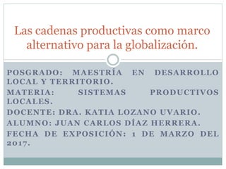 POSGRADO: MAESTRÍA EN DESARROLLO
LOCAL Y TERRITORIO.
MATERIA: SISTEMAS PRODUCTIVOS
LOCALES.
DOCENTE: DRA. KATIA LOZANO UVARIO.
ALUMNO: JUAN CARLOS DÍAZ HERRERA.
FECHA DE EXPOSICIÓN: 1 DE MARZO DEL
2017.
Las cadenas productivas como marco
alternativo para la globalización.
 