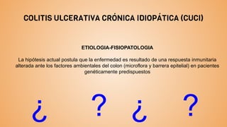 COLITIS ULCERATIVA CRÓNICA IDIOPÁTICA (CUCI)
ETIOLOGIA-FISIOPATOLOGIA
La hipótesis actual postula que la enfermedad es resultado de una respuesta inmunitaria
alterada ante los factores ambientales del colon (microflora y barrera epitelial) en pacientes
genéticamente predispuestos
¿ ? ¿ ?
 