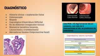 DIAGNÓSTICO
● Historia clínica + exploración física
● Colonoscopia
● Biopsia
● Coprológico (Clostridium Difficile)
● Rx de abdomen (megacolon tóxico)
● Biometría hemática (Anemia,
Leucocitosis y trombocitosis)
● Marcadores fecales (Calprotectina fecal)
Una PCR > 45 mg/l al tercer día en
conjunto, con más de 8
evacuaciones al día, es predictora de
colectomía.
 