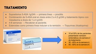 TRATAMIENTO
● Supositorios 5-ASA 1g/24h → primera línea → proctitis
● Combinación de 5-ASA oral en dosis entre 2 a 4.5 g/24h y tratamiento tópico con
mesalazina a dosis de 1 a 4 g/24h
● 4-8 semanas → Revalorar al paciente.
● Esteroides como primera línea inducen a la remisión. → Tiopurinas (Azatioprina)
● 10 al 30% de los pacientes
presentarán remisión
sintomática a la semana 2
de tratamiento.
● 30 - 45% en la semana 4.
● 45 - 50% en la semana 8.
 