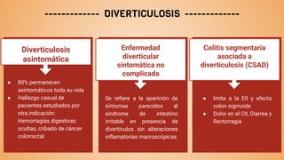 ------------- DIVERTICULOSIS -------------
Diverticulosis
asintomática
● 80% permanecen
asintomáticos toda su vida
● Hallazgo casual de
pacientes estudiados por
otra indicación:
Hemorragias digestivas
ocultas, cribado de cáncer
colorrectal
Enfermedad
diverticular
sintomática no
complicada
Se reﬁere a la aparición de
síntomas parecidos al
síndrome de intestino
irritable en presencia de
divertículos sin alteraciones
inﬂamatorias macroscópicas
Colitis segmentaria
asociada a
diverticulosis (CSAD)
● Imita a la EII y afecta
colon sigmoide
● Dolor en el CII, Diarrea y
Rectorragia
 