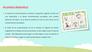 Acontecimientos
 El conjunto de acontecimientos constituye el argumento, algunos de ellos son
muy importantes y se llaman acontecimientos principales; otros pueden
eliminarse del relato y no se altera el sentido de lo que se narra. Éstos son los
acontecimientos secundarios.
 El orden de los acontecimientos los da el narrador. Él organiza los hechos
imaginarios en el tiempo, les da una secuencia, es decir, elige el orden en que los
contará. Esta disposición puede seguir un orden lógico en que se suponen se
realizan los hechos, o seguir un orden de importancia o cualquier otro.
 