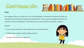 Continuación…
El Mito
En su origen, el mito es un relato oral. Con el correr del tiempo, sus detalles van variando de acuerdo a la
transmisión del conocimiento de generación en generación. Una vez que las sociedades desarrollaron la
escritura, el mito fue reelaborado en forma literaria, con lo que extendió sus versiones y variantes.
Ejemplos:
 Si en la fase de luna llena te cortas el pelo, éste te crecerá más pronto.
 Si bebes leche e ingieres sandía te puedes intoxicar.
 El origen del ser humano es Adán y Eva.
 