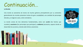Continuación…
La Novela:
Una novela se caracteriza de textos de muchos géneros principalmente por su extensión;
generalmente las novelas presentan tramas de gran complejidad, una cantidad de personajes
elevada y, en algunos casos, varios narradores.
La novela consta de tres elementos fundamentales, estos son: acción (los hechos que
suceden), caracteres (los personajes que participan) y ambiente (escenario, espacio donde se
desarrollan las acciones y donde están dichos caracteres).
 
