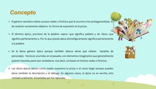Concepto
 El género narrativo relata sucesos reales o ficticios que le ocurren a los protagononistas. Es
de carácter sumamente objetivo. Su forma de expresión es la prosa.
 El término épico, proviene de la palabra «epos» que significa palabra y de «ikos» que
significa perteneciente a. Por lo que poesía épica etimológicamente significa perteneciente
a la palabra
 Se le llama género épico porque también abarca obras que relatan hazañas de
personajes heroicos ocurridas en el pasado, con elementos imaginarios que generalmente
quieren hacerlas pasar por verdaderas. Esa decir, se basan en hechos reales o ficticios.
 Las obras épicas tienen como medio expresivo la prosa o el verso largo aunque pueden
darse también la descripción y el diálogo. En algunos casos, la épica no es escrita, sino
contada oralmente o cantadas por los rapsodas.
 