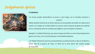 Subgéneros épicos
La epopeya:
Los textos pueden desarrollarse en prosa o verso largo, con el narrador presente o
ausente.
Relata hazañas heroicas de un héroe nacional con el propósito de exaltar los valores de la
nación. Los creados en la Edad Media se conocen como Cantares de gesta; de tradición
oral, se componían para ser cantados por juglares o por los propios trovadores.
Ejemplos: "La Odisea"(Homero), que canta el regreso de Ulises a su tierra Ítaca después de la
guerra con Troya, y en su travesía pasa por innumerables peripecias.
Y la "Iliada" (Homero), narra los acontecimientos ocurridos durante 51 días en el décimo y
último año de la guerra de Troya. El título de la obra deriva del nombre griego
de Troya, Ιlión.
 